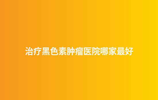 治疗黑色素肿瘤医院哪家最好