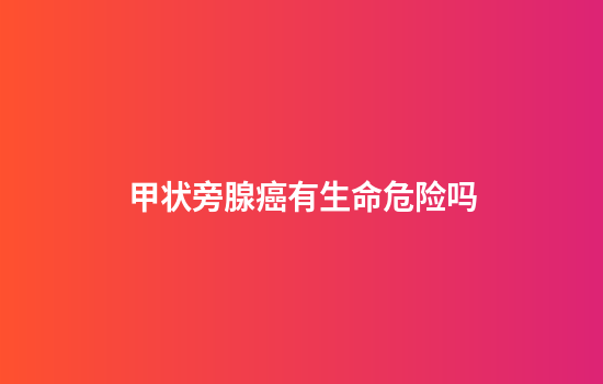 甲状旁腺癌有生命危险吗