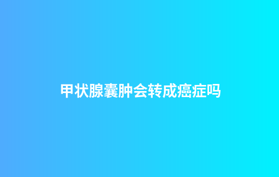 甲状腺囊肿会转成癌症吗