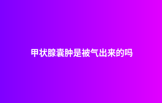 甲状腺囊肿是被气出来的吗