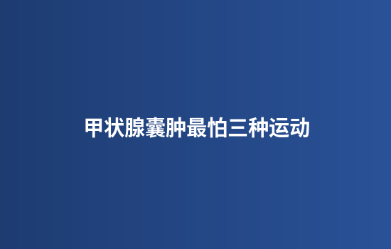 甲状腺囊肿最怕三种运动