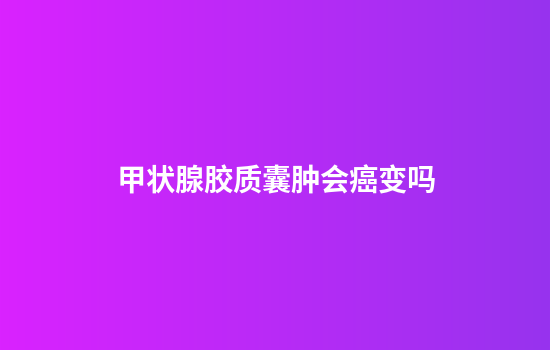 甲状腺胶质囊肿会癌变吗