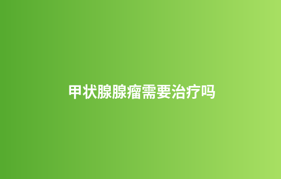 甲状腺腺瘤需要治疗吗