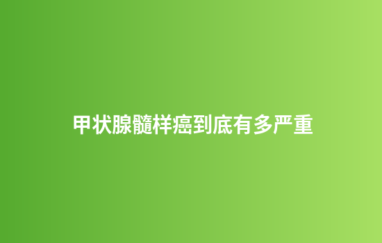 甲状腺髓样癌到底有多严重