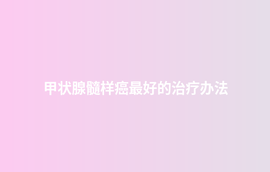 甲状腺髓样癌最好的治疗办法