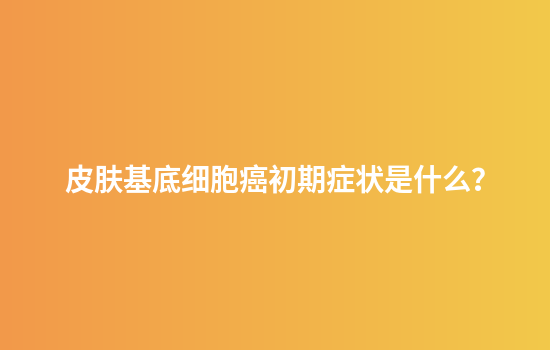 皮肤基底细胞癌初期症状是什么？