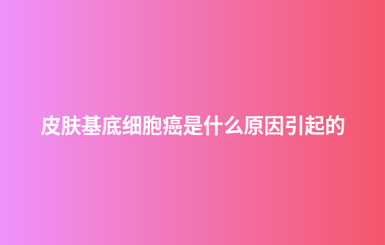 皮肤基底细胞癌是什么原因引起的