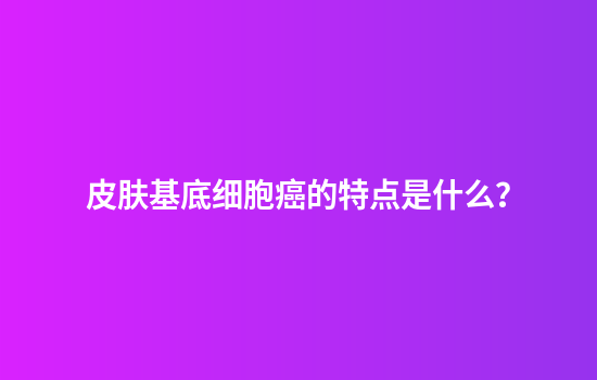 皮肤基底细胞癌的特点是什么？