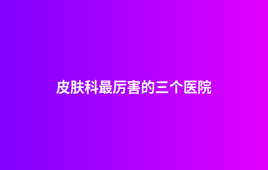 皮肤科最厉害的三个医院
