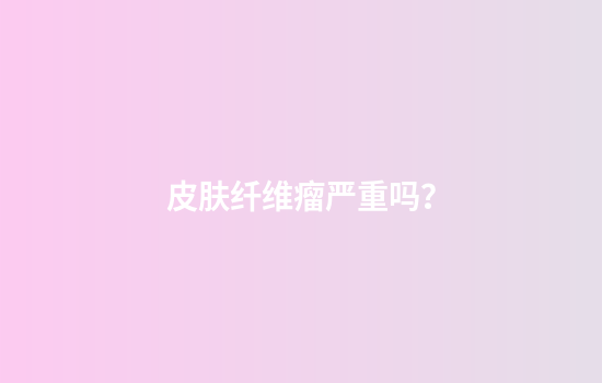皮肤纤维瘤严重吗？