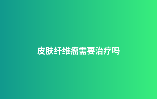 皮肤纤维瘤需要治疗吗