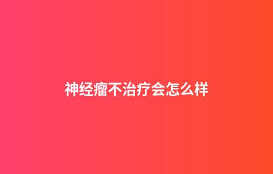 神经瘤不治疗会怎么样