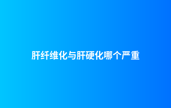 肝纤维化与肝硬化哪个严重
