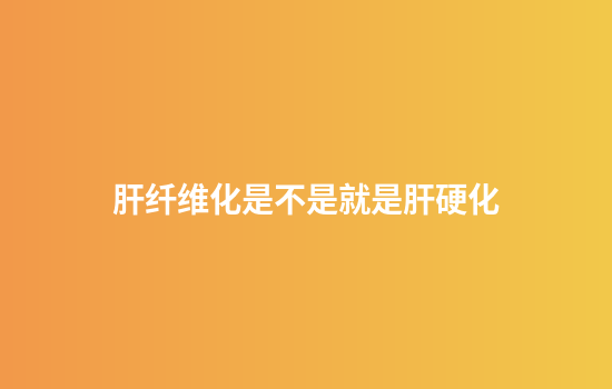 肝纤维化是不是就是肝硬化