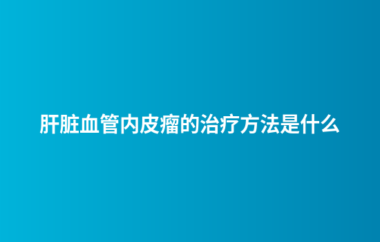 肝脏血管内皮瘤的治疗方法是什么