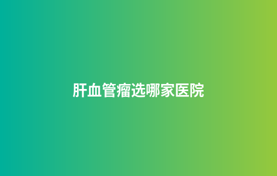 肝血管瘤选哪家医院