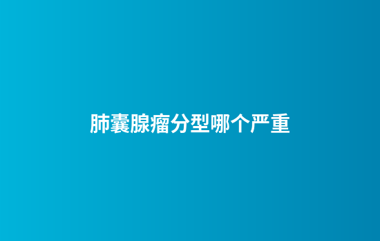 肺囊腺瘤分型哪个严重