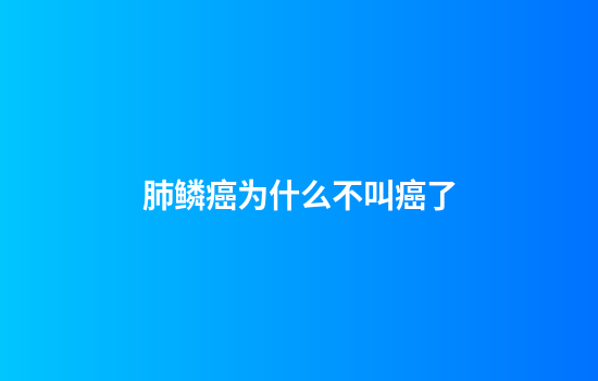 肺鳞癌为什么不叫癌了