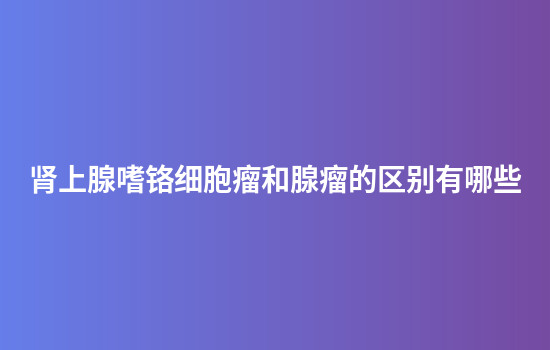 肾上腺嗜铬细胞瘤和腺瘤的区别有哪些