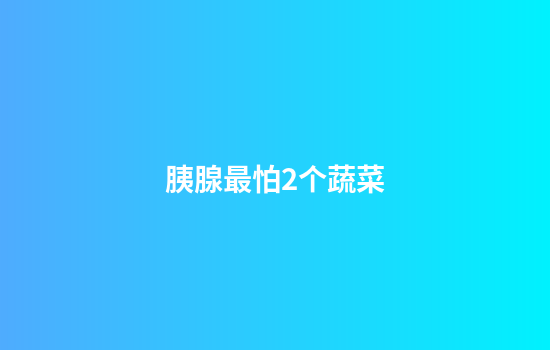 胰腺最怕2个蔬菜