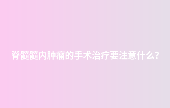 脊髓髓内肿瘤的手术治疗要注意什么？