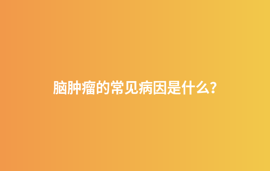 脑肿瘤的常见病因是什么？