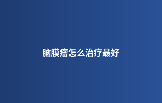 脑膜瘤怎么治疗最好