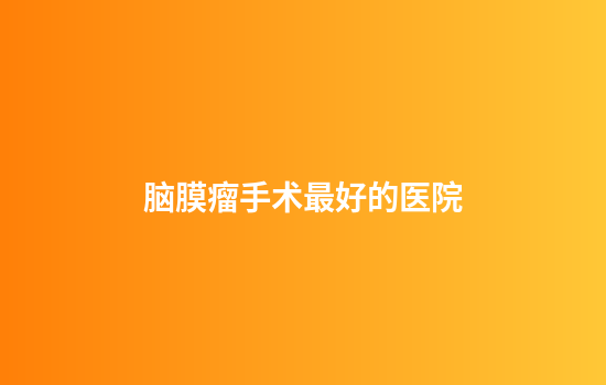 脑膜瘤手术最好的医院