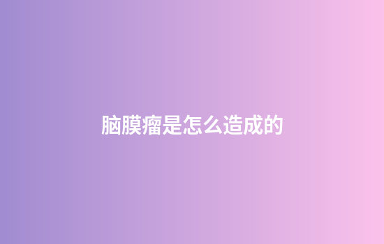 脑膜瘤是怎么造成的