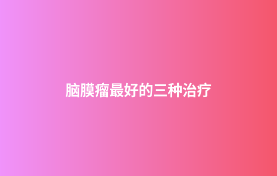 脑膜瘤最好的三种治疗