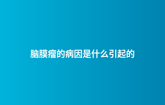脑膜瘤的病因是什么引起的