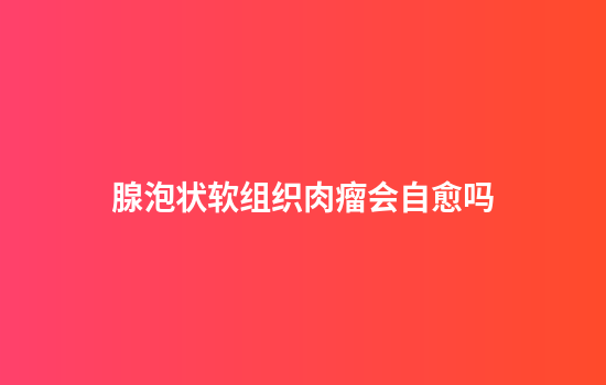 腺泡状软组织肉瘤会自愈吗