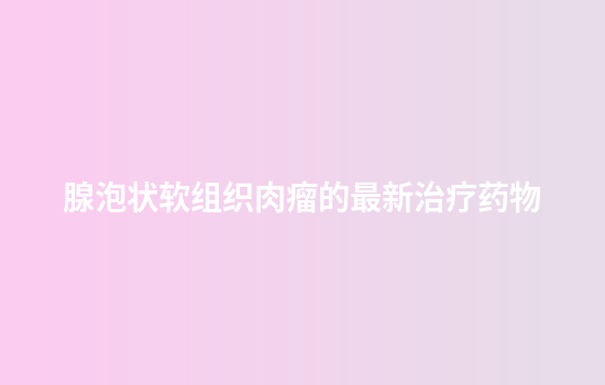 腺泡状软组织肉瘤的最新治疗药物