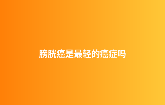 膀胱癌是最轻的癌症吗