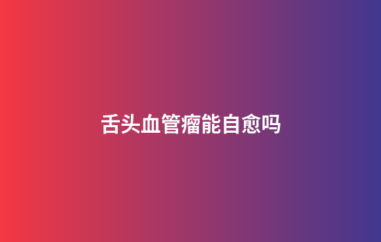 舌头血管瘤能自愈吗