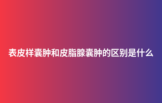 表皮样囊肿和皮脂腺囊肿的区别是什么