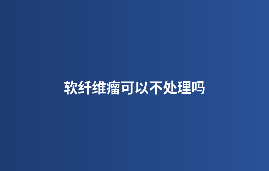 软纤维瘤可以不处理吗
