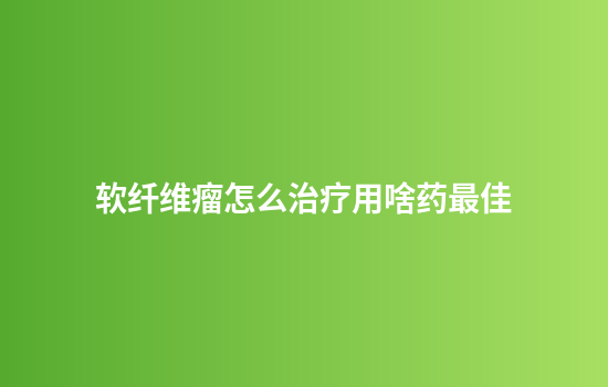 软纤维瘤怎么治疗用啥药最佳