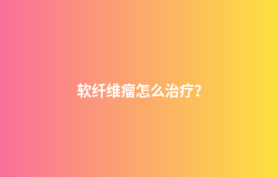 软纤维瘤怎么治疗？