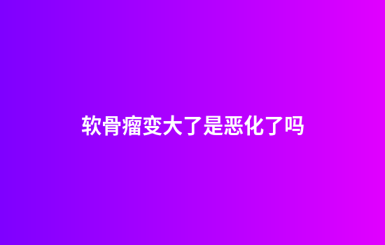 软骨瘤变大了是恶化了吗