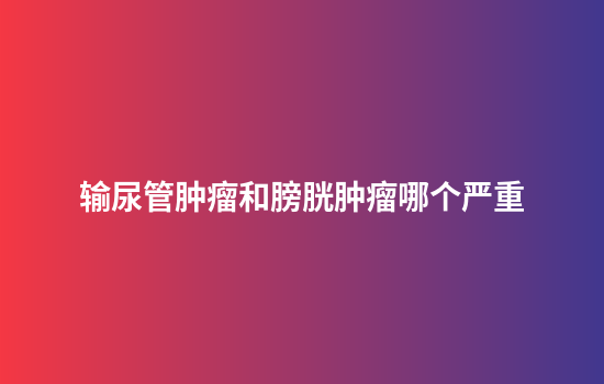 输尿管肿瘤和膀胱肿瘤哪个严重