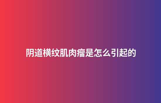阴道横纹肌肉瘤是怎么引起的