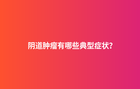 阴道肿瘤有哪些典型症状？