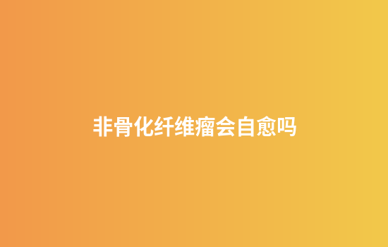 非骨化纤维瘤会自愈吗