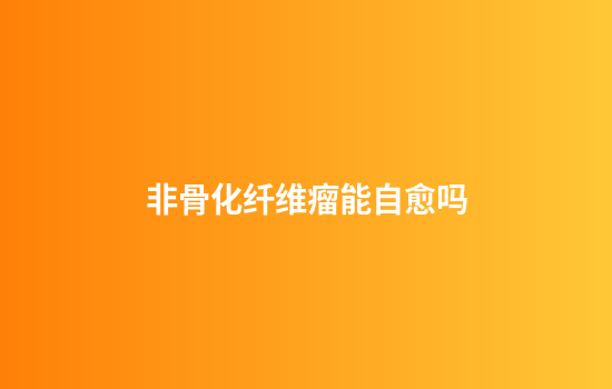 非骨化纤维瘤能自愈吗