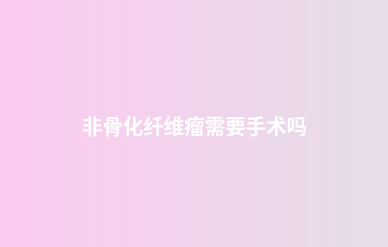 非骨化纤维瘤需要手术吗