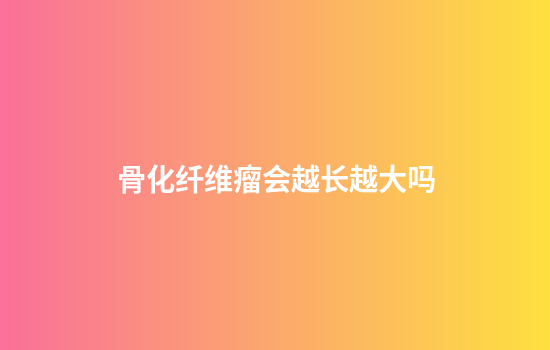 骨化纤维瘤会越长越大吗
