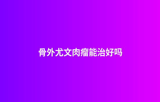 骨外尤文肉瘤能治好吗