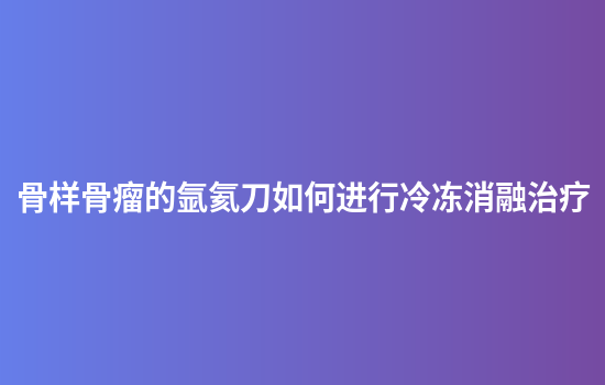 骨样骨瘤的氩氦刀如何进行冷冻消融治疗