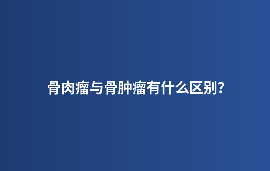 骨肉瘤与骨肿瘤有什么区别？